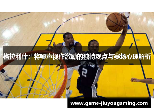 格拉利什：将嘘声视作激励的独特观点与赛场心理解析