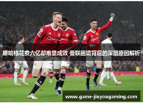 滕哈格花费六亿却难显成效 曼联困境背后的深层原因解析