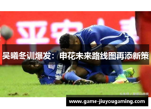 吴曦冬训爆发：申花未来路线图再添新策