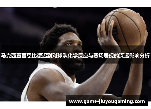 马克西直言恩比德迟到对球队化学反应与赛场表现的深远影响分析