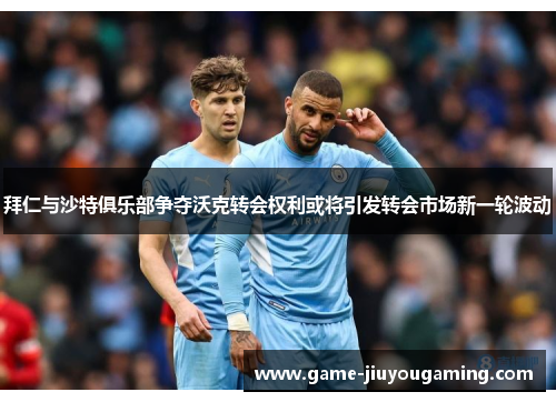拜仁与沙特俱乐部争夺沃克转会权利或将引发转会市场新一轮波动