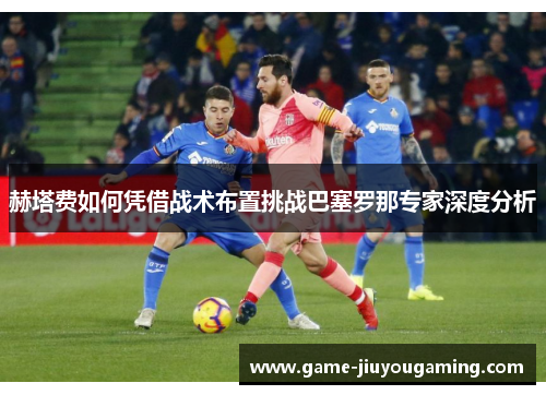 赫塔费如何凭借战术布置挑战巴塞罗那专家深度分析