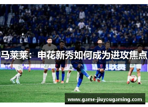 马莱莱：申花新秀如何成为进攻焦点