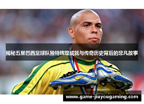 揭秘五星巴西足球队独特辉煌成就与传奇历史背后的非凡故事
