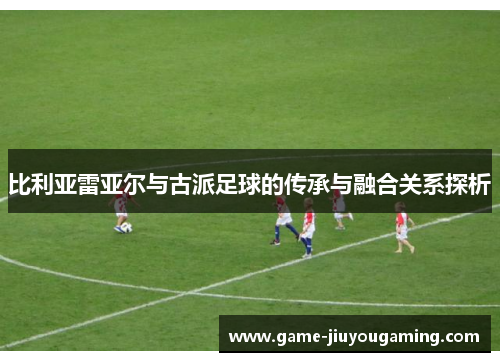比利亚雷亚尔与古派足球的传承与融合关系探析