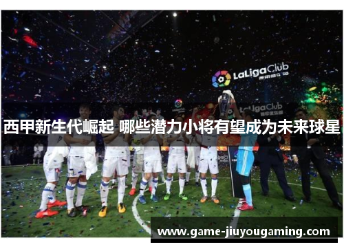 西甲新生代崛起 哪些潜力小将有望成为未来球星